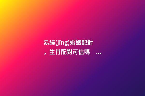 易經(jīng)婚姻配對，生肖配對可信嗎？ 周易合婚配對，男女生辰八字配對，八字合婚-第1張-觀點-玄機派